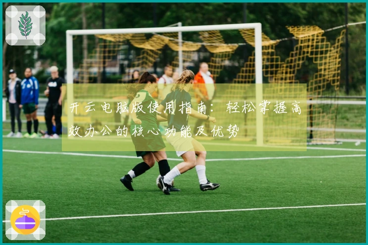 开云电脑版使用指南：轻松掌握高效办公的核心功能及优势